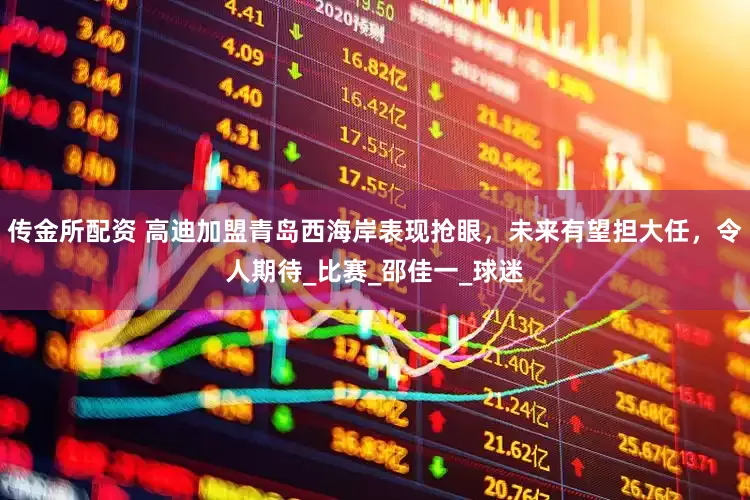 传金所配资 高迪加盟青岛西海岸表现抢眼，未来有望担大任，令人期待_比赛_邵佳一_球迷