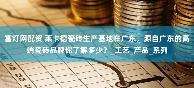 富灯网配资 莱卡德瓷砖生产基地在广东，源自广东的高端瓷砖品牌你了解多少？_工艺_产品_系列