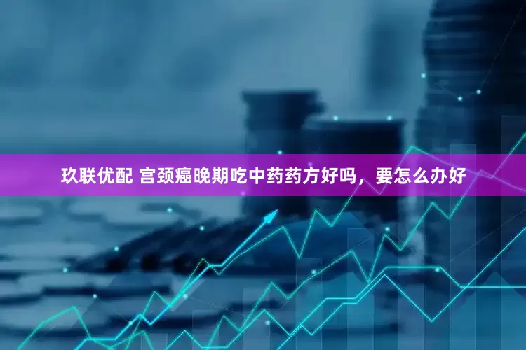 玖联优配 宫颈癌晚期吃中药药方好吗，要怎么办好