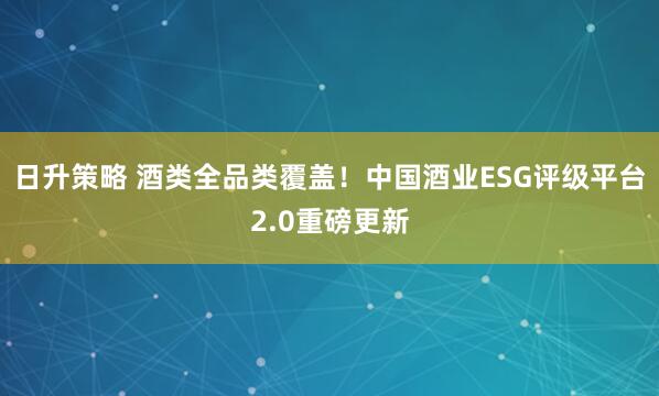 日升策略 酒类全品类覆盖！中国酒业ESG评级平台2.0重磅更新
