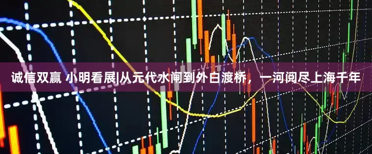 诚信双赢 小明看展|从元代水闸到外白渡桥，一河阅尽上海千年
